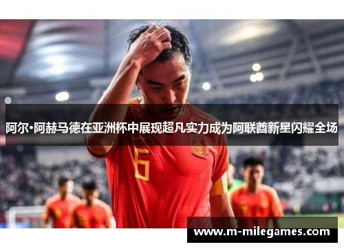 阿尔·阿赫马德在亚洲杯中展现超凡实力成为阿联酋新星闪耀全场