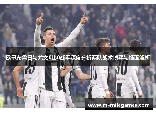 欧冠布鲁日与尤文0比0战平深度分析两队战术博弈与场面解析