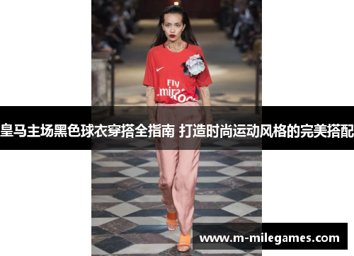 皇马主场黑色球衣穿搭全指南 打造时尚运动风格的完美搭配