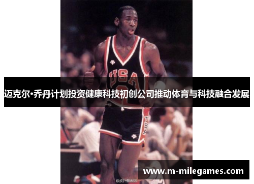 迈克尔·乔丹计划投资健康科技初创公司推动体育与科技融合发展 迈克尔·乔丹计划投资健康科技初创公司推动体育与科技融合发展